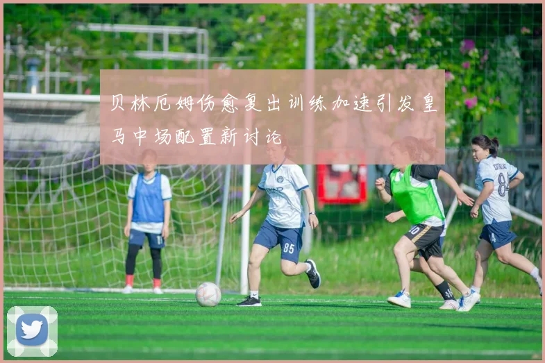 贝林厄姆伤愈复出训练加速引发皇马中场配置新讨论