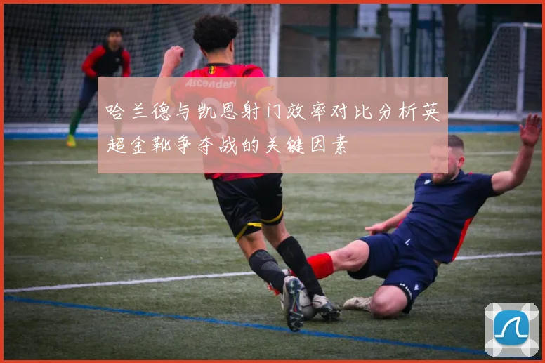 哈兰德与凯恩射门效率对比分析英超金靴争夺战的关键因素