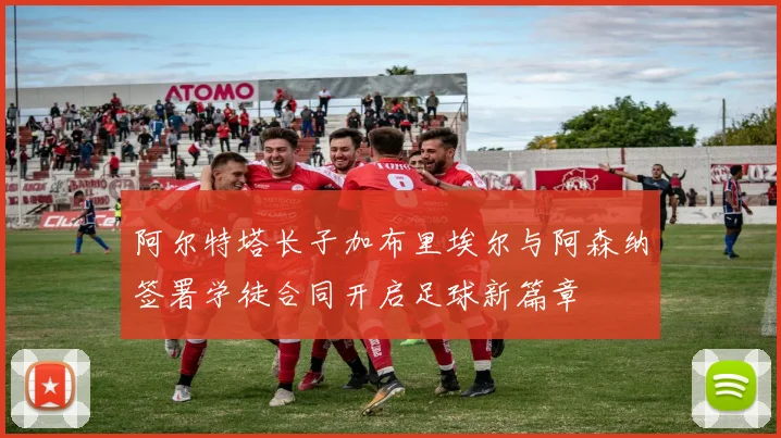 阿尔特塔长子加布里埃尔与阿森纳签署学徒合同开启足球新篇章