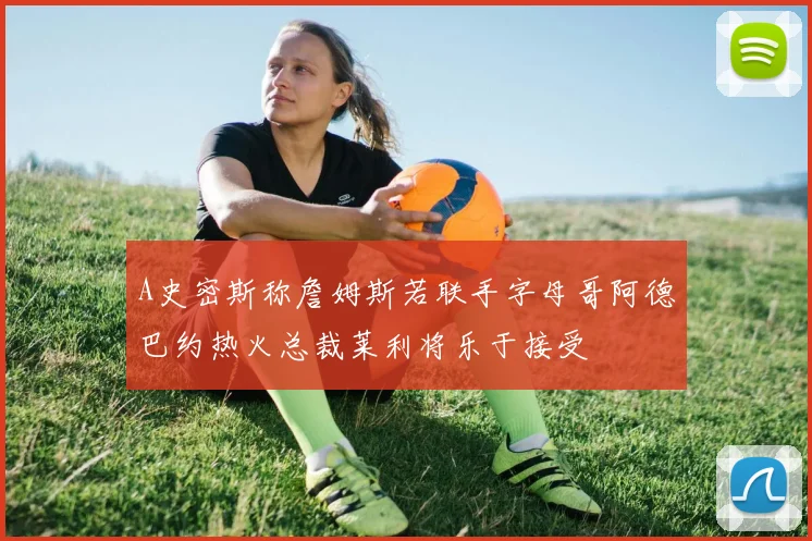 A史密斯称詹姆斯若联手字母哥阿德巴约热火总裁莱利将乐于接受