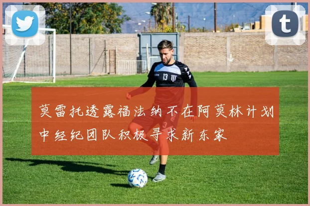 莫雷托透露福法纳不在阿莫林计划中经纪团队积极寻求新东家