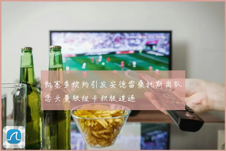 凯塞多续约引发安德雷桑托斯离队念头曼联纽卡积极追逐