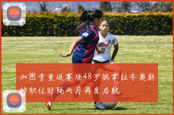 加图索重返赛场48岁执掌拉齐奥新帅职位时隔两月再度启航