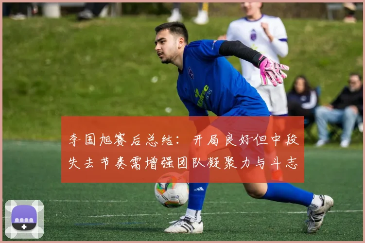 李国旭赛后总结：开局良好但中段失去节奏需增强团队凝聚力与斗志