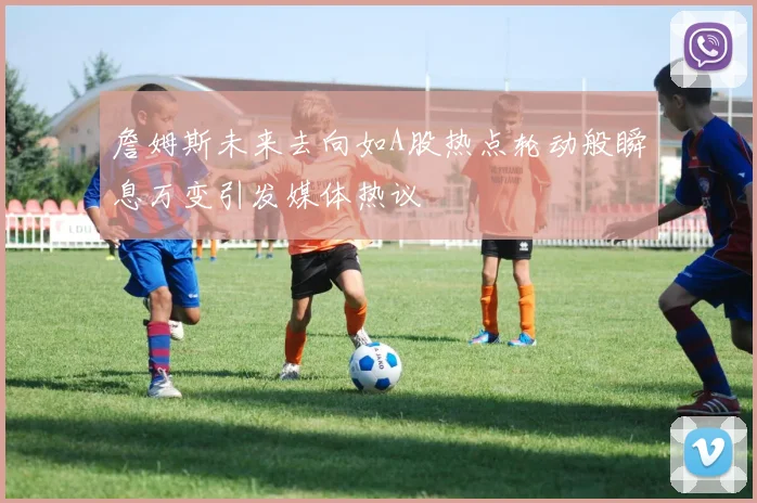 詹姆斯未来去向如A股热点轮动般瞬息万变引发媒体热议