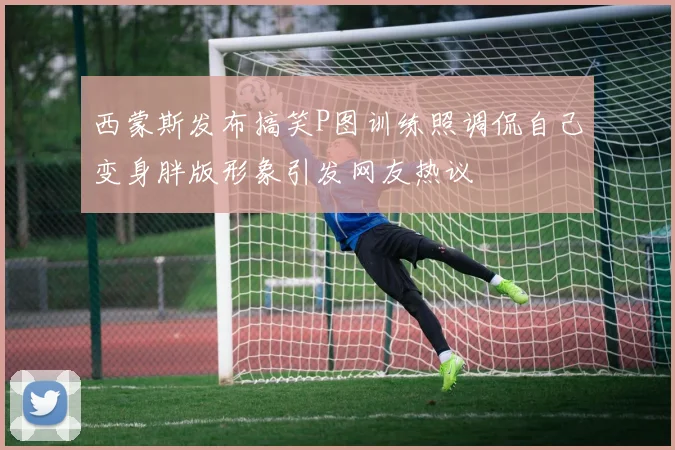 西蒙斯发布搞笑P图训练照调侃自己变身胖版形象引发网友热议