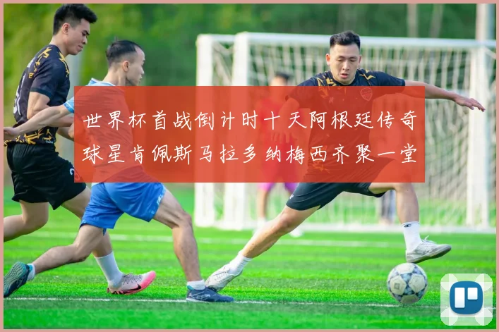 世界杯首战倒计时十天阿根廷传奇球星肯佩斯马拉多纳梅西齐聚一堂预热
