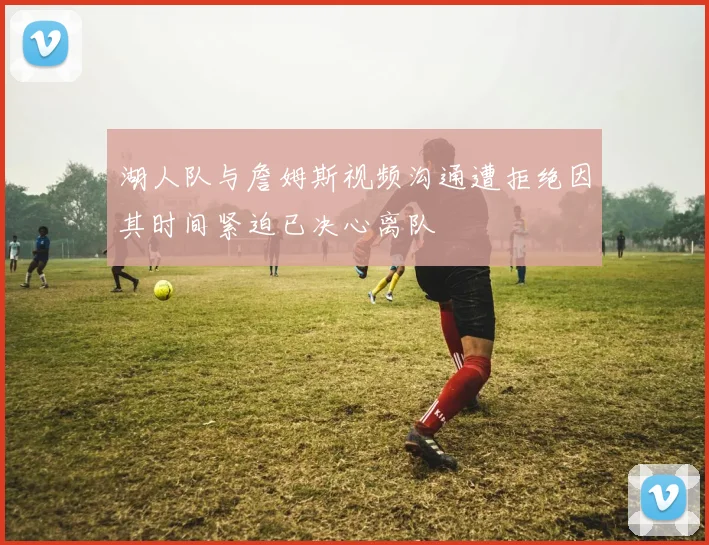 湖人队与詹姆斯视频沟通遭拒绝因其时间紧迫已决心离队