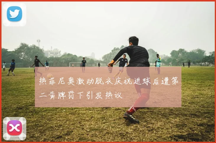 热菲尼奥激动脱衣庆祝进球后遭第二黄牌罚下引发热议