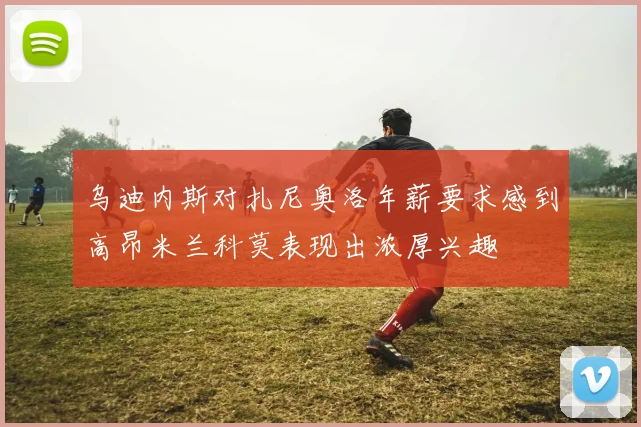 乌迪内斯对扎尼奥洛年薪要求感到高昂米兰科莫表现出浓厚兴趣