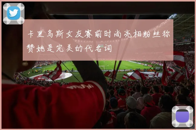 卡里乌斯女友赛前时尚亮相粉丝称赞她是完美的代名词