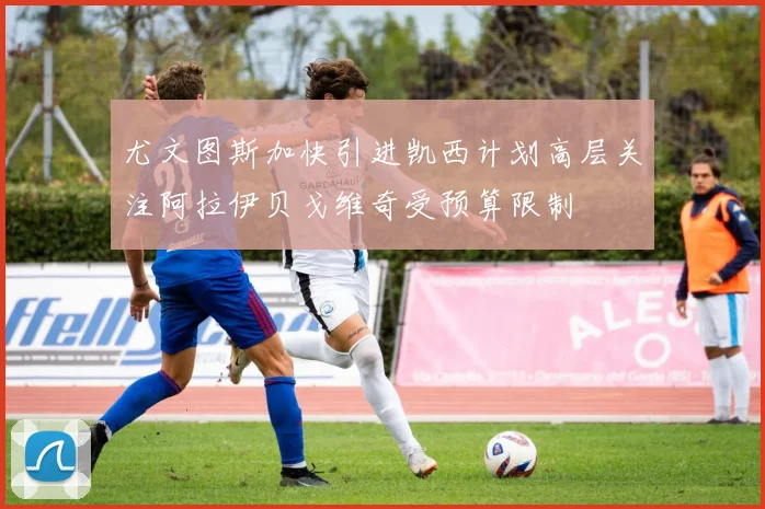 尤文图斯加快引进凯西计划高层关注阿拉伊贝戈维奇受预算限制