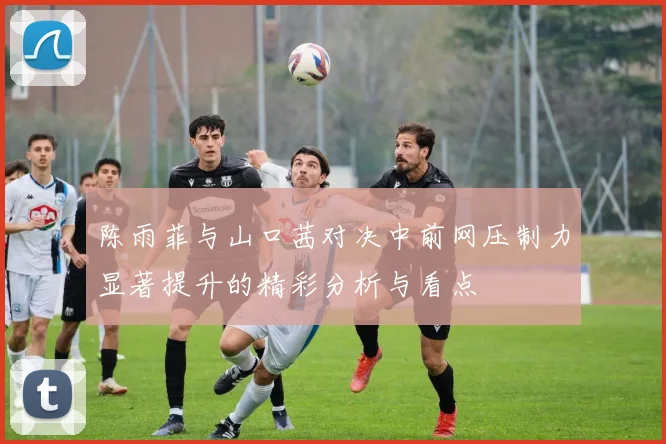 陈雨菲与山口茜对决中前网压制力显著提升的精彩分析与看点