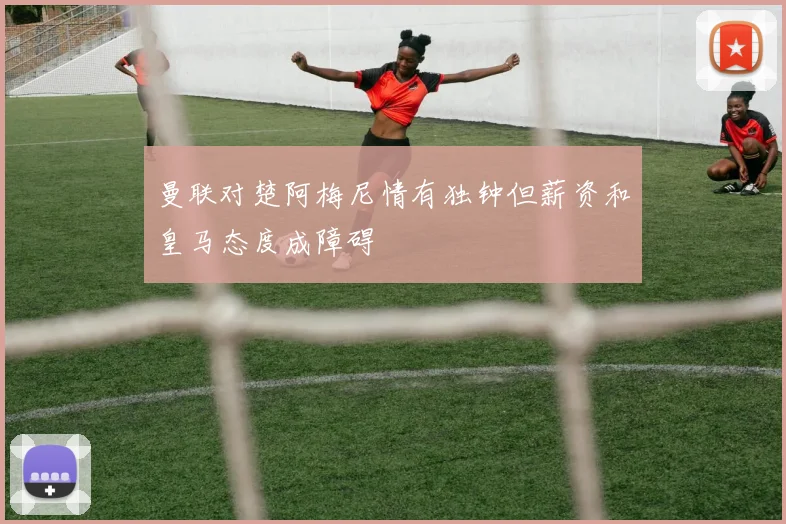 曼联对楚阿梅尼情有独钟但薪资和皇马态度成障碍