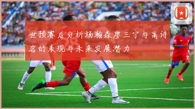 世预赛后分析杨瀚森廖三宁与高诗岩的表现与未来发展潜力