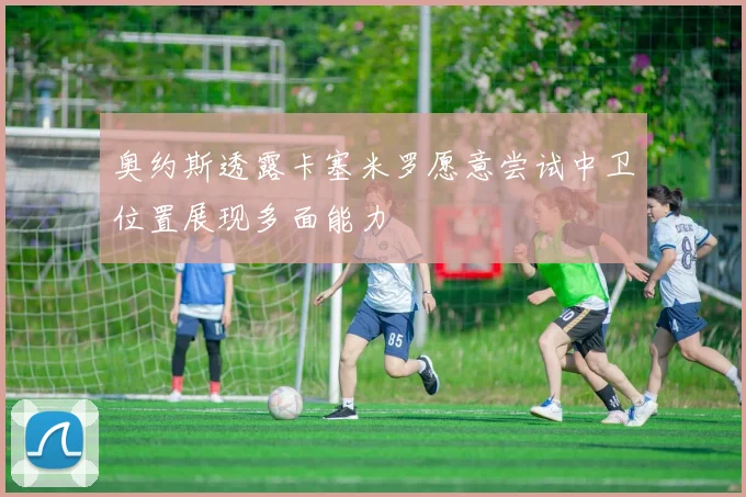 奥约斯透露卡塞米罗愿意尝试中卫位置展现多面能力