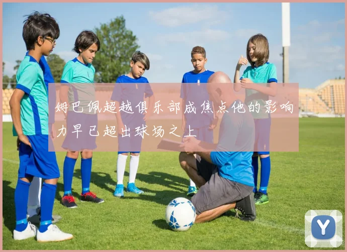姆巴佩超越俱乐部成焦点他的影响力早已超出球场之上
