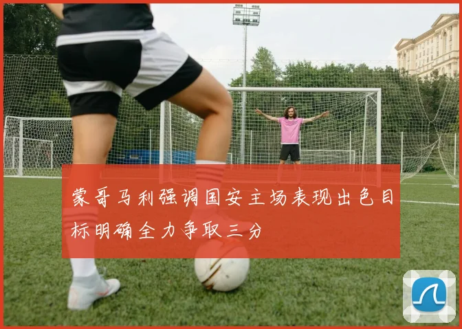 蒙哥马利强调国安主场表现出色目标明确全力争取三分