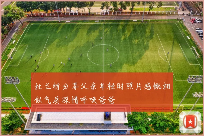 杜兰特分享父亲年轻时照片感慨相似气质深情呼唤爸爸